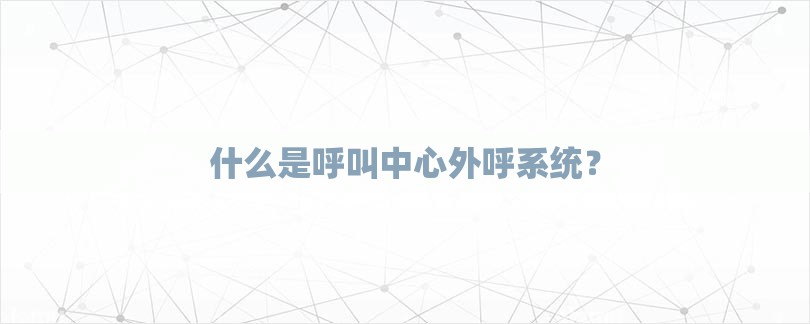 什么是呼叫中心外呼系统？-第1张图片